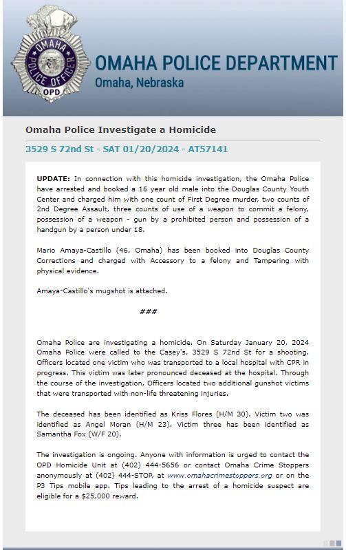 OmahaPolice  have made arrests in the homicide of Kriss Flores, in the January 20th shooting at Casey's, 3529 S 72nd St.A 16 year old male was booked into DCYC for First Degree murder, two counts of 2nd Degree Assault, three counts of use of a weapon to commit a felony