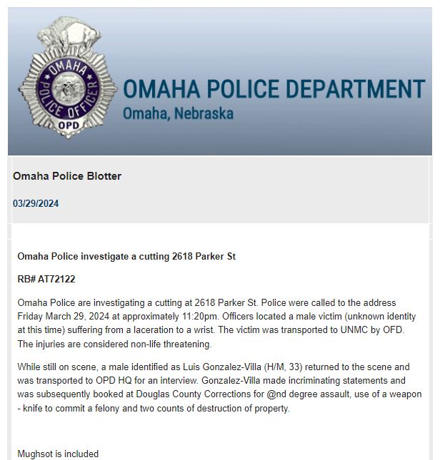 Omaha Police are investigating a cutting at 2618 Parker Street. Officers were called to the location around 11:20 p.m. and upon arrival located an unknown male victim with a laceration to the wrist. The victim was transported by OFD to Nebraska Medicine. 
