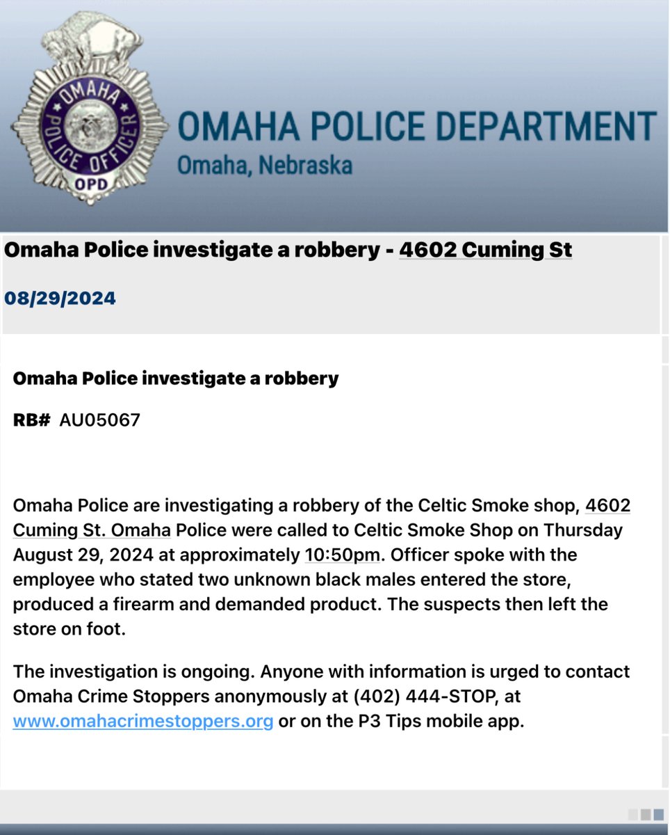 Omaha Police Department are investigating a robbery at Celtic Smoke, 4802 Cuming Street. An employee stated two unknown black males entered the store, produced a firearm and took product. The suspects left on foot