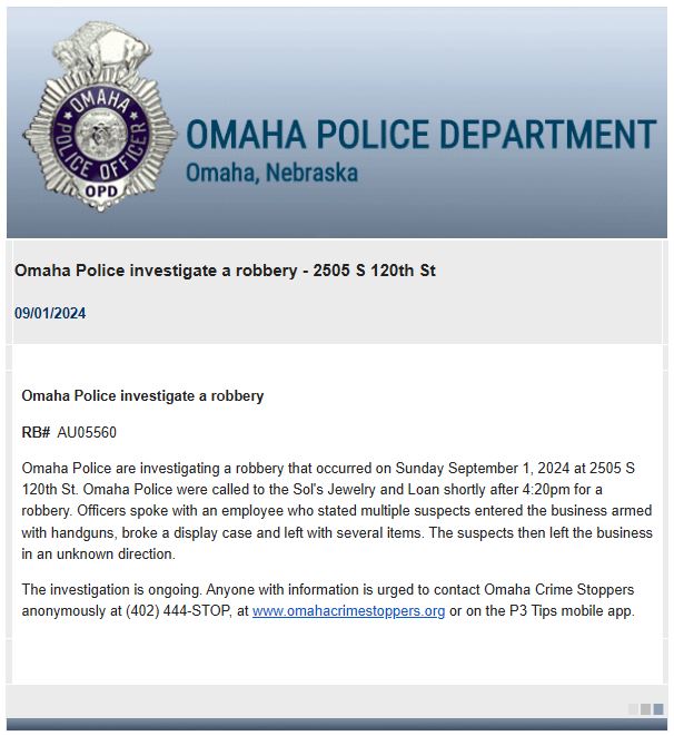 OmahaPolice are investigating a robbery that occurred Sunday afternoon at Sol's Jewelry and Loan, 2505 South 120th Street. Officers were called shortly after 4:20 p.m. for a robbery.  An employee stated multiple suspects entered the business armed with handguns and left with items after breaking a display case. The suspects left the scene in an unknown direction.