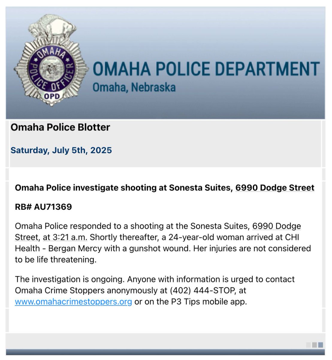 OmahaPolice responded to a shooting at the Sonesta Suites, 6990 Dodge Street, at 3:21 a.m. on July 5th. A short time later, a 24-year-old woman arrived at Bergan with a gunshot wound. Her injuries are not considered to be life threatening. The investigation is ongoing